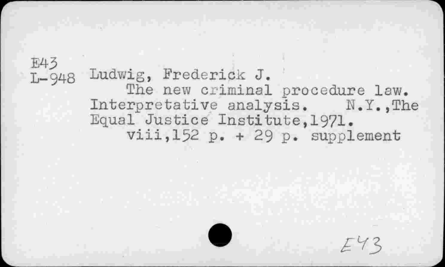 ﻿E43
L-948
Ludwig, Frederick J.
The new criminal procedure law. Interpretative analysis. N.Y.,The Equal Justice Institute,1971.
viii,152 p. + 29 p. supplement